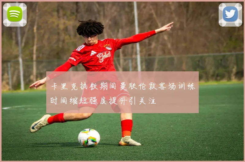 卡里克执教期间曼联伦敦客场训练时间缩短强度提升引关注