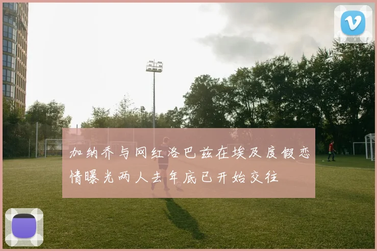 加纳乔与网红洛巴兹在埃及度假恋情曝光两人去年底已开始交往