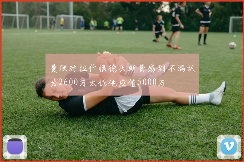 曼联对拉什福德买断费感到不满认为2600万太低他应值5000万