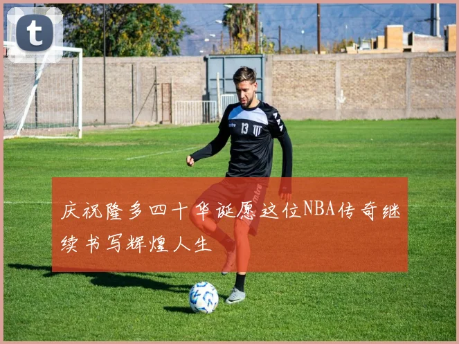 庆祝隆多四十华诞愿这位NBA传奇继续书写辉煌人生