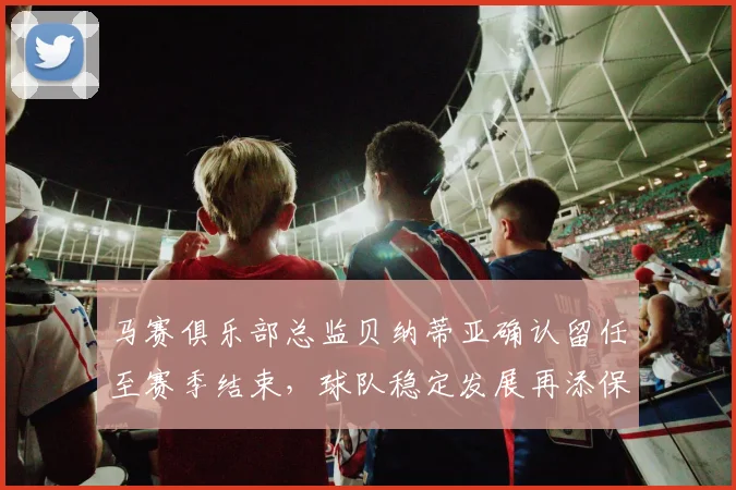 马赛俱乐部总监贝纳蒂亚确认留任至赛季结束，球队稳定发展再添保障