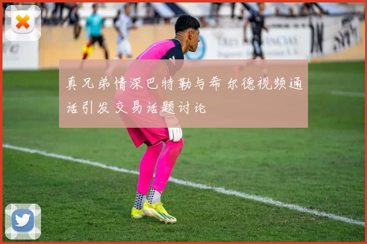 真兄弟情深巴特勒与希尔德视频通话引发交易话题讨论