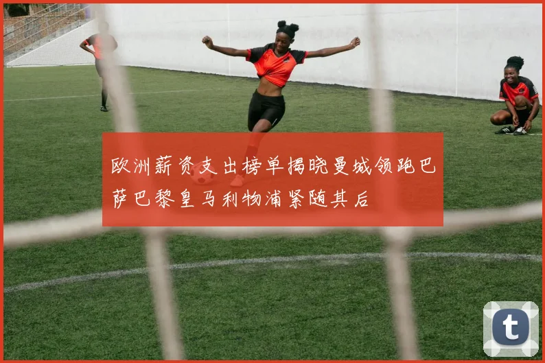 欧洲薪资支出榜单揭晓曼城领跑巴萨巴黎皇马利物浦紧随其后